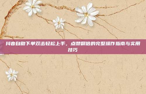 抖音自助下单双击轻松上手，点赞翻倍的完整操作指南与实用技巧