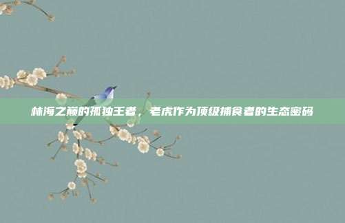 林海之巅的孤独王者，老虎作为顶级捕食者的生态密码