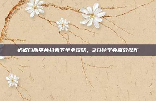 蚂蚁自助平台抖音下单全攻略，3分钟学会高效操作