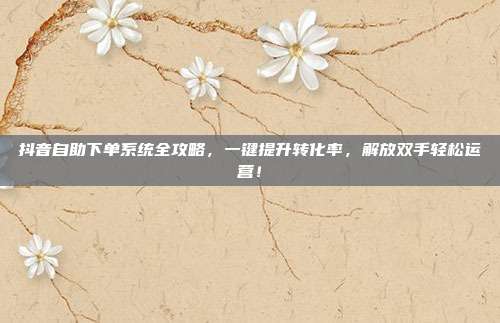 抖音自助下单系统全攻略，一键提升转化率，解放双手轻松运营！