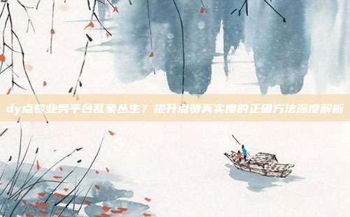 dy点赞业务平台乱象丛生？提升点赞真实度的正确方法深度解析
