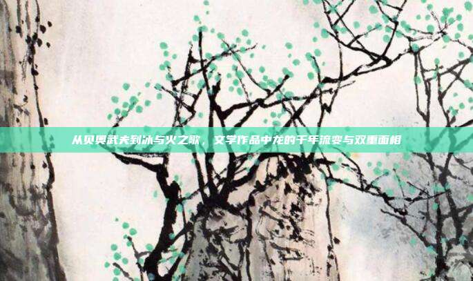 从贝奥武夫到冰与火之歌,文学作品中龙的千年流变与双重面相