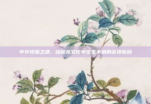 中华祥瑞之魂,探秘龙文化中生生不息的吉祥密码
