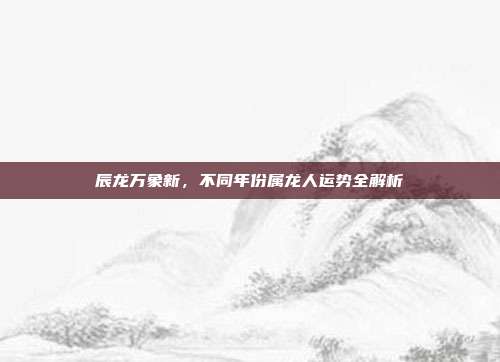 辰龙万象新,不同年份属龙人运势全解析
