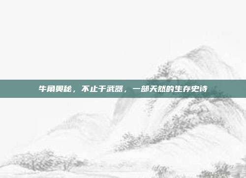 牛角奥秘，不止于武器，一部天然的生存史诗