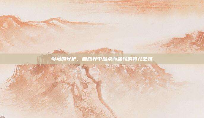 母马的守护，自然界中温柔而坚韧的育儿艺术