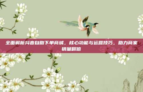 全面解析抖音自助下单商城，核心功能与运营技巧，助力商家销量翻倍
