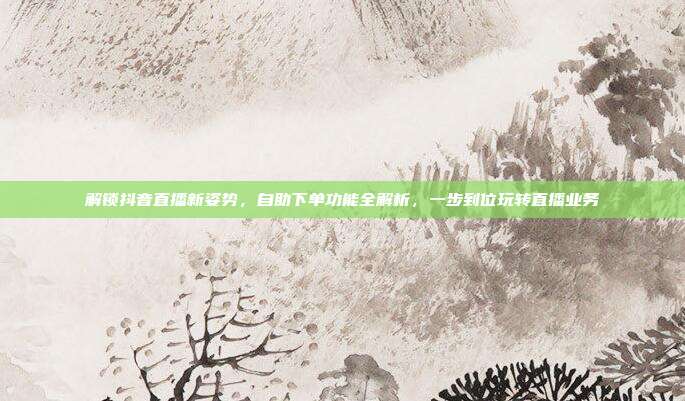 解锁抖音直播新姿势，自助下单功能全解析，一步到位玩转直播业务