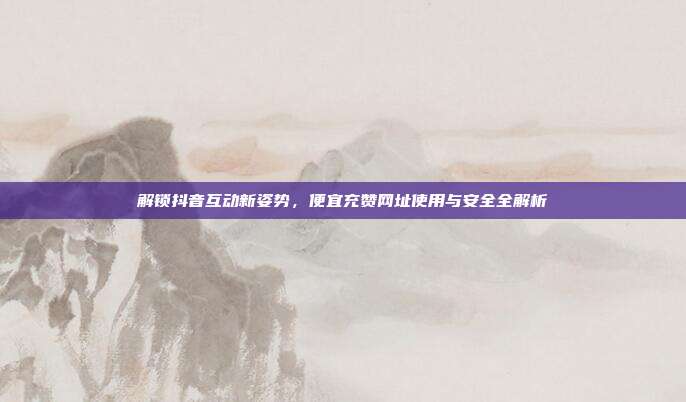 解锁抖音互动新姿势,便宜充赞网址使用与安全全解析