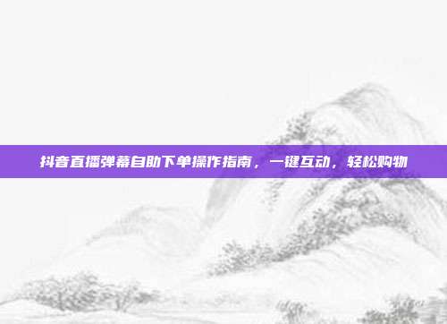 抖音直播弹幕自助下单操作指南,一键互动,轻松购物