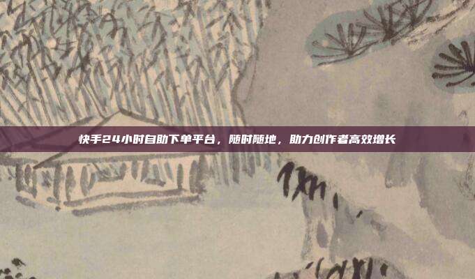 快手24小时自助下单平台,随时随地,助力创作者高效增长