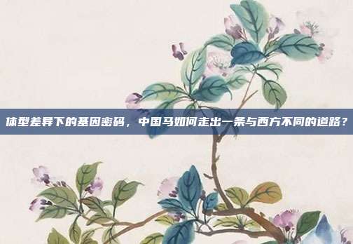 体型差异下的基因密码,中国马如何走出一条与西方不同的道路?