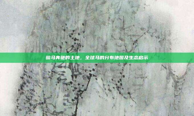 骏马奔驰的土地,全球马的分布地图及生态启示