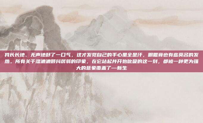 我长长地、无声地舒了一口气，这才发觉自己的手心里全是汗，眼眶竟也有些莫名的发热。所有关于湿漉漉颤抖孱弱的印象，在它站起并开始吮吸的这一刻，都被一种更为强大的意象覆盖了—新生