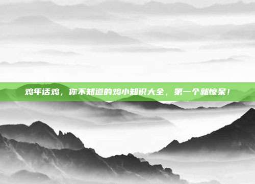 鸡年话鸡，你不知道的鸡小知识大全，第一个就惊呆！