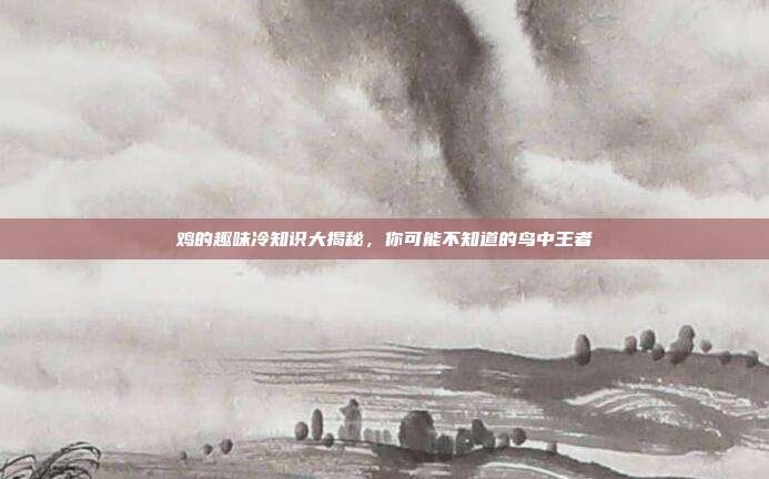 鸡的趣味冷知识大揭秘，你可能不知道的鸟中王者