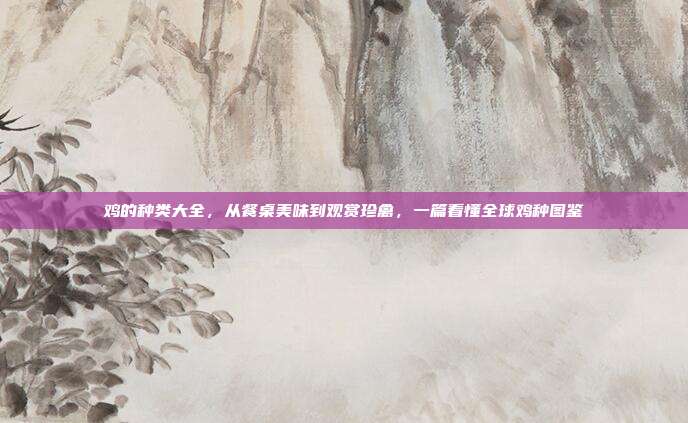 鸡的种类大全,从餐桌美味到观赏珍禽,一篇看懂全球鸡种图鉴