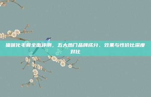 猫咪化毛膏全面评测,五大热门品牌成分、效果与性价比深度对比