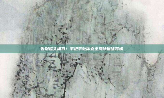 告别摇头抓耳!手把手教你安全清除猫咪耳螨