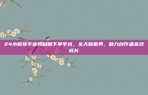 24小时快手业务自助下单平台，全天候服务，助力创作者高效成长