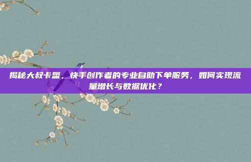揭秘大叔卡盟，快手创作者的专业自助下单服务，如何实现流量增长与数据优化？