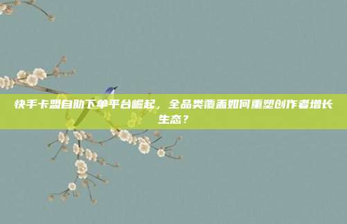 快手卡盟自助下单平台崛起,全品类覆盖如何重塑创作者增长生态?