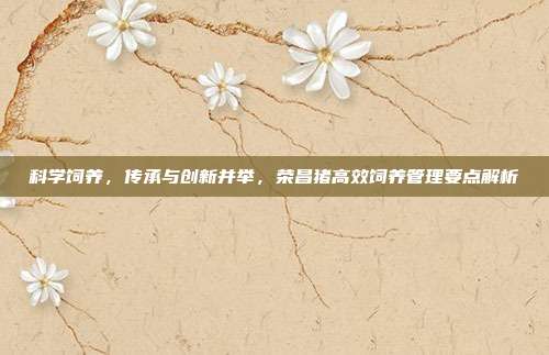 科学饲养，传承与创新并举，荣昌猪高效饲养管理要点解析