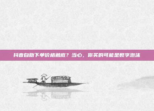 抖音自助下单价格触底?当心,你买的可能是数字泡沫