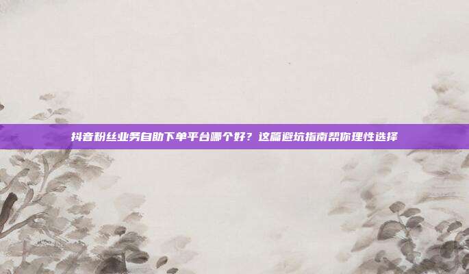 抖音粉丝业务自助下单平台哪个好？这篇避坑指南帮你理性选择
