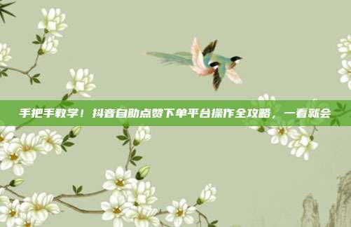 手把手教学！抖音自助点赞下单平台操作全攻略，一看就会