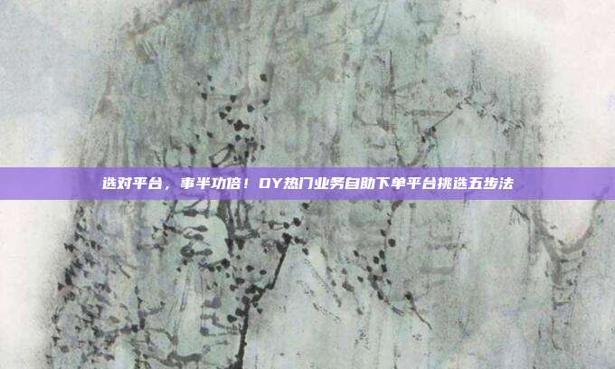 选对平台,事半功倍!DY热门业务自助下单平台挑选五步法