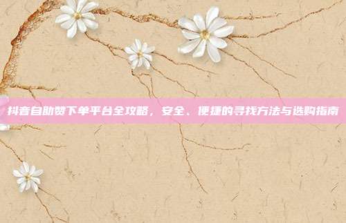 抖音自助赞下单平台全攻略,安全、便捷的寻找方法与选购指南