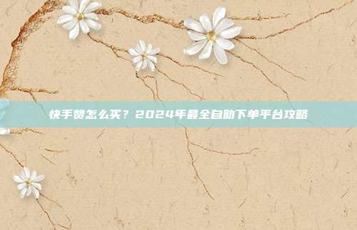 快手赞怎么买?2024年最全自助下单平台攻略