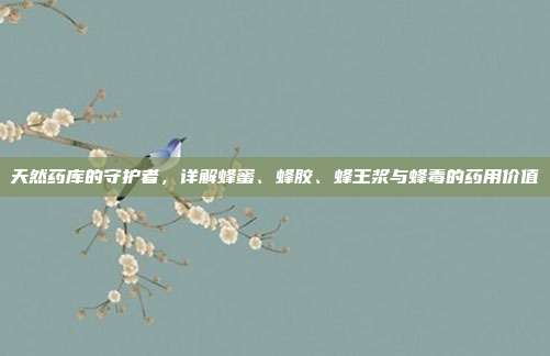 天然药库的守护者,详解蜂蜜、蜂胶、蜂王浆与蜂毒的药用价值