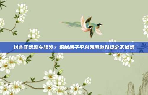 抖音买赞翻车频发？揭秘橘子平台如何做到稳定不掉赞