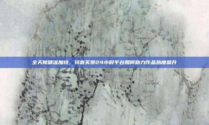 全天候精准加持，抖音买赞24小时平台如何助力作品热度飙升