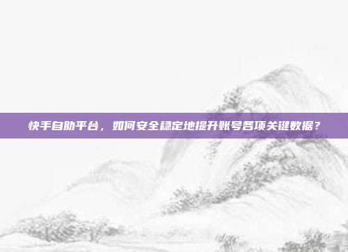 快手自助平台，如何安全稳定地提升账号各项关键数据？