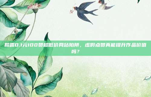 揭露0.1元100赞超低价网站陷阱，虚假点赞真能提升作品价值吗？