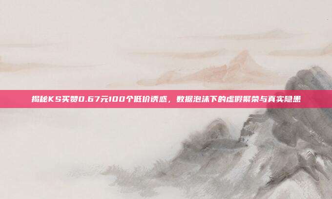 揭秘KS买赞0.67元100个低价诱惑，数据泡沫下的虚假繁荣与真实隐患