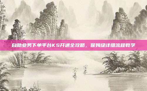 自助业务下单平台KS开通全攻略，保姆级详细流程教学