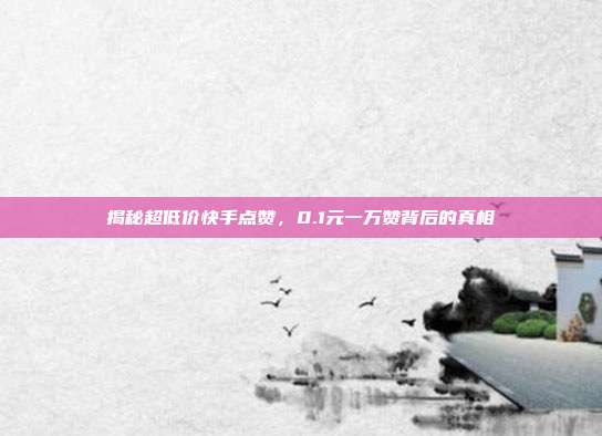 揭秘超低价快手点赞，0.1元一万赞背后的真相