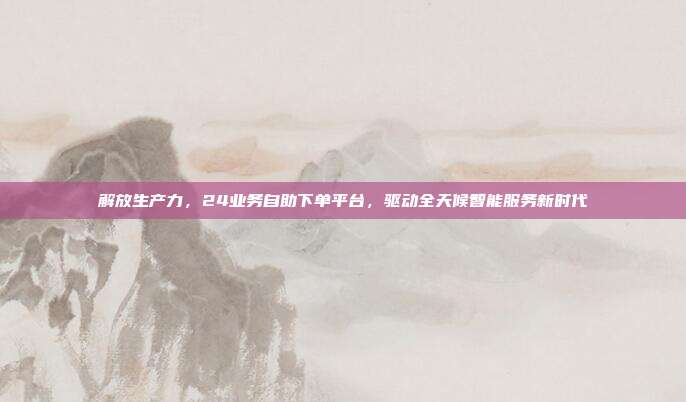 解放生产力，24业务自助下单平台，驱动全天候智能服务新时代