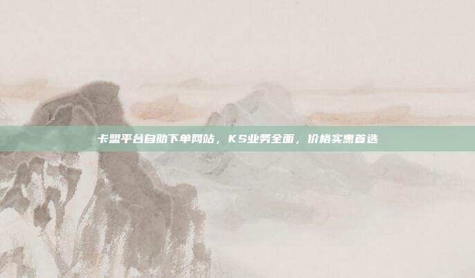 卡盟平台自助下单网站，KS业务全面，价格实惠首选