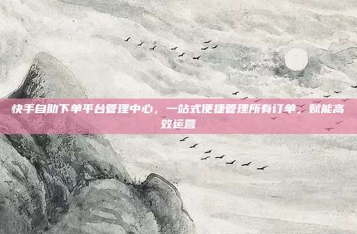 快手自助下单平台管理中心，一站式便捷管理所有订单，赋能高效运营