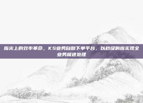 指尖上的效率革命，KS业务自助下单平台，以秒级响应实现全业务极速处理