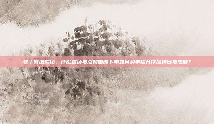 快手算法揭秘，评论置顶与点赞自助下单如何科学提升作品排名与热度？