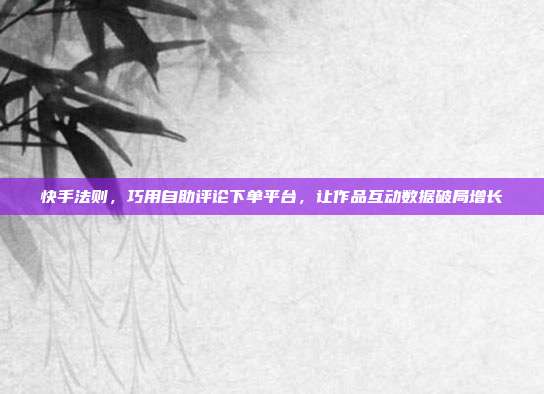 快手法则，巧用自助评论下单平台，让作品互动数据破局增长