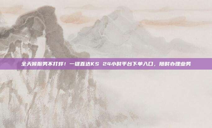 全天候服务不打烊！一键直达KS 24小时平台下单入口，随时办理业务