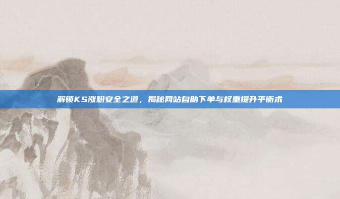 解锁KS涨粉安全之道，揭秘网站自助下单与权重提升平衡术