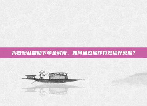 抖音粉丝自助下单全解析，如何通过操作有效提升数据？